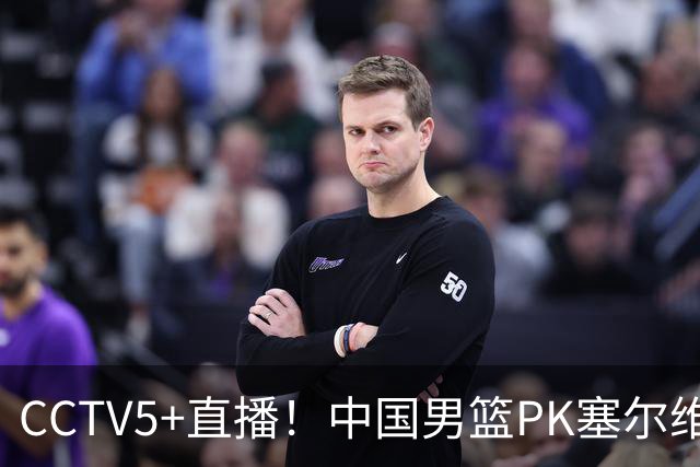 CCTV5+直播！中国男篮PK塞尔维亚劲旅！王俊杰首发，庞峥麟有机会